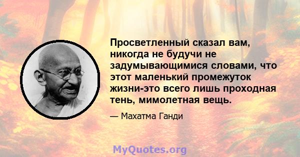 Просветленный сказал вам, никогда не будучи не задумывающимися словами, что этот маленький промежуток жизни-это всего лишь проходная тень, мимолетная вещь.