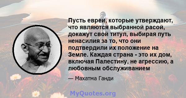 Пусть евреи, которые утверждают, что являются выбранной расой, докажут свой титул, выбирая путь ненасилия за то, что они подтвердили их положение на Земле. Каждая страна - это их дом, включая Палестину, не агрессию, а