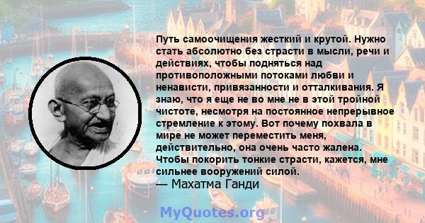 Путь самоочищения жесткий и крутой. Нужно стать абсолютно без страсти в мысли, речи и действиях, чтобы подняться над противоположными потоками любви и ненависти, привязанности и отталкивания. Я знаю, что я еще не во мне 