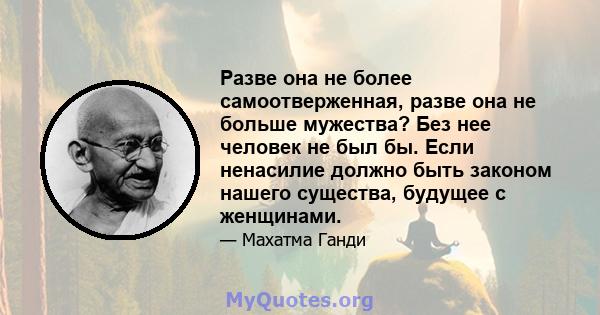 Разве она не более самоотверженная, разве она не больше мужества? Без нее человек не был бы. Если ненасилие должно быть законом нашего существа, будущее с женщинами.