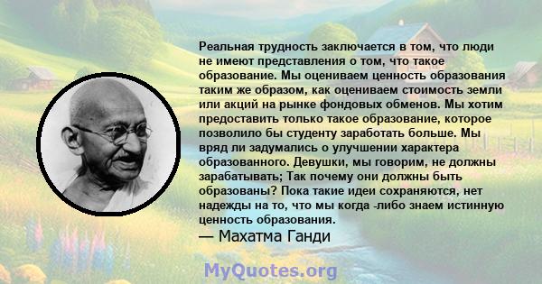 Реальная трудность заключается в том, что люди не имеют представления о том, что такое образование. Мы оцениваем ценность образования таким же образом, как оцениваем стоимость земли или акций на рынке фондовых обменов.