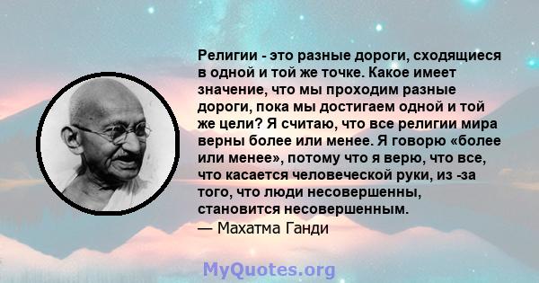 Религии - это разные дороги, сходящиеся в одной и той же точке. Какое имеет значение, что мы проходим разные дороги, пока мы достигаем одной и той же цели? Я считаю, что все религии мира верны более или менее. Я говорю