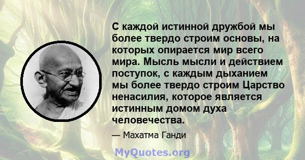 С каждой истинной дружбой мы более твердо строим основы, на которых опирается мир всего мира. Мысль мысли и действием поступок, с каждым дыханием мы более твердо строим Царство ненасилия, которое является истинным домом 