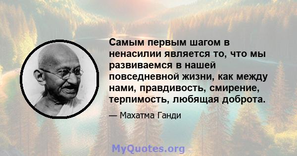 Самым первым шагом в ненасилии является то, что мы развиваемся в нашей повседневной жизни, как между нами, правдивость, смирение, терпимость, любящая доброта.