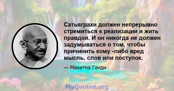 Сатьяграхи должен непрерывно стремиться к реализации и жить правдой. И он никогда не должен задумываться о том, чтобы причинить кому -либо вред мысль, слов или поступок.