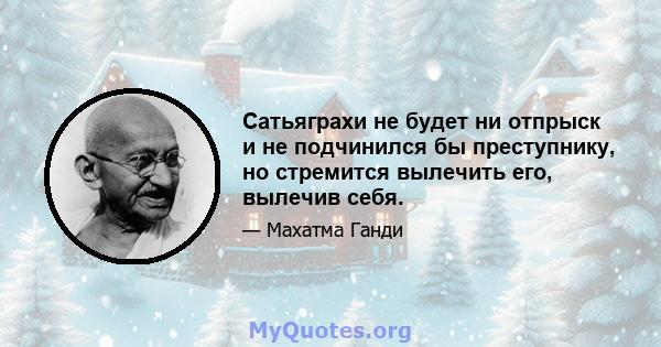 Сатьяграхи не будет ни отпрыск и не подчинился бы преступнику, но стремится вылечить его, вылечив себя.