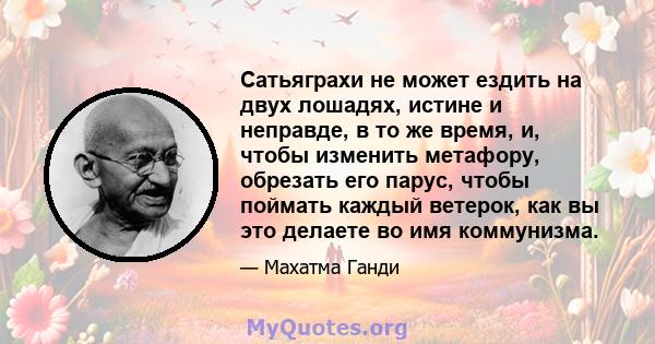 Сатьяграхи не может ездить на двух лошадях, истине и неправде, в то же время, и, чтобы изменить метафору, обрезать его парус, чтобы поймать каждый ветерок, как вы это делаете во имя коммунизма.