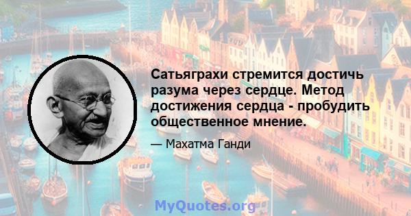 Сатьяграхи стремится достичь разума через сердце. Метод достижения сердца - пробудить общественное мнение.