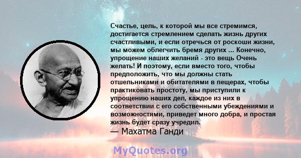 Счастье, цель, к которой мы все стремимся, достигается стремлением сделать жизнь других счастливыми, и если отречься от роскоши жизни, мы можем облегчить бремя других ... Конечно, упрощение наших желаний - это вещь