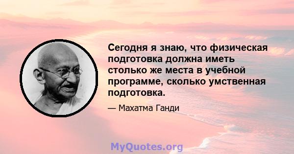 Сегодня я знаю, что физическая подготовка должна иметь столько же места в учебной программе, сколько умственная подготовка.