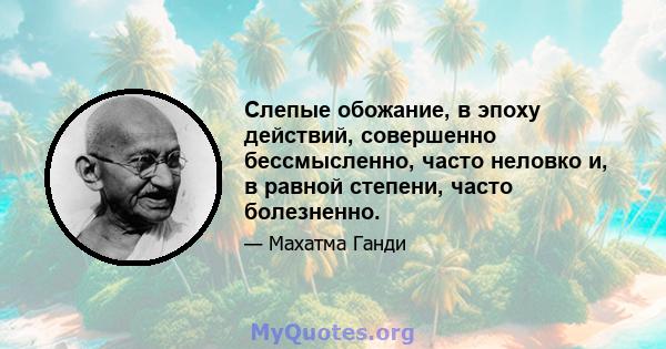 Слепые обожание, в эпоху действий, совершенно бессмысленно, часто неловко и, в равной степени, часто болезненно.