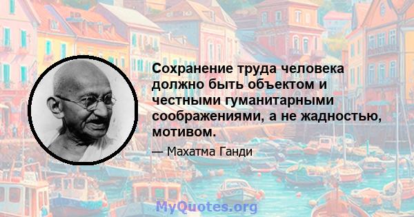 Сохранение труда человека должно быть объектом и честными гуманитарными соображениями, а не жадностью, мотивом.