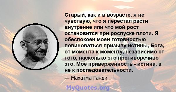 Старый, как и в возрасте, я не чувствую, что я перестал расти внутренне или что мой рост остановится при роспуске плоти. Я обеспокоен моей готовностью повиноваться призыву истины, Бога, от момента к моменту, независимо