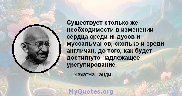 Существует столько же необходимости в изменении сердца среди индусов и муссальманов, сколько и среди англичан, до того, как будет достигнуто надлежащее урегулирование.