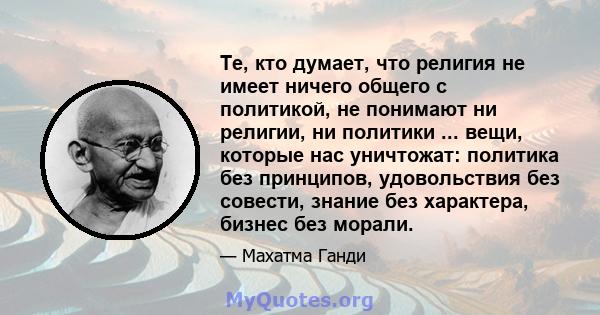 Те, кто думает, что религия не имеет ничего общего с политикой, не понимают ни религии, ни политики ... вещи, которые нас уничтожат: политика без принципов, удовольствия без совести, знание без характера, бизнес без