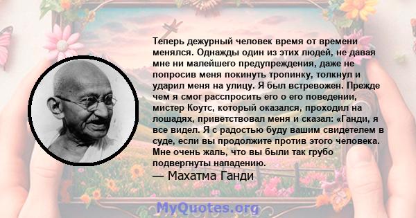 Теперь дежурный человек время от времени менялся. Однажды один из этих людей, не давая мне ни малейшего предупреждения, даже не попросив меня покинуть тропинку, толкнул и ударил меня на улицу. Я был встревожен. Прежде