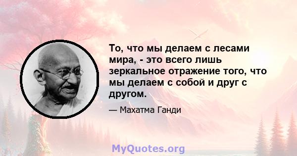 То, что мы делаем с лесами мира, - это всего лишь зеркальное отражение того, что мы делаем с собой и друг с другом.