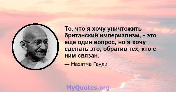 То, что я хочу уничтожить британский империализм, - это еще один вопрос, но я хочу сделать это, обратив тех, кто с ним связан.