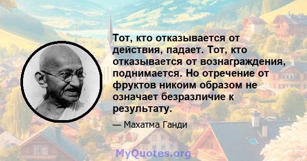 Тот, кто отказывается от действия, падает. Тот, кто отказывается от вознаграждения, поднимается. Но отречение от фруктов никоим образом не означает безразличие к результату.