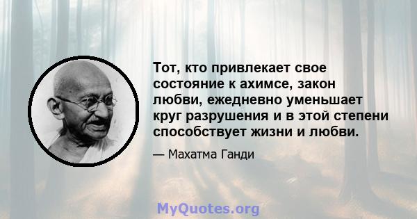 Тот, кто привлекает свое состояние к ахимсе, закон любви, ежедневно уменьшает круг разрушения и в этой степени способствует жизни и любви.