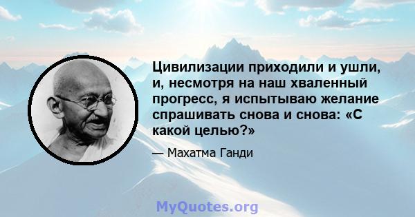 Цивилизации приходили и ушли, и, несмотря на наш хваленный прогресс, я испытываю желание спрашивать снова и снова: «С какой целью?»