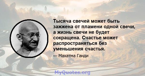 Тысяча свечей может быть зажжена от пламени одной свечи, а жизнь свечи не будет сокращена. Счастье может распространяться без уменьшения счастья.