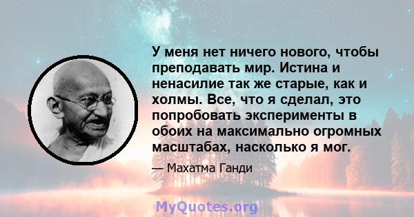 У меня нет ничего нового, чтобы преподавать мир. Истина и ненасилие так же старые, как и холмы. Все, что я сделал, это попробовать эксперименты в обоих на максимально огромных масштабах, насколько я мог.