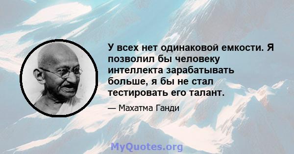 У всех нет одинаковой емкости. Я позволил бы человеку интеллекта зарабатывать больше, я бы не стал тестировать его талант.