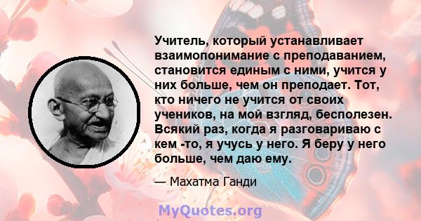 Учитель, который устанавливает взаимопонимание с преподаванием, становится единым с ними, учится у них больше, чем он преподает. Тот, кто ничего не учится от своих учеников, на мой взгляд, бесполезен. Всякий раз, когда