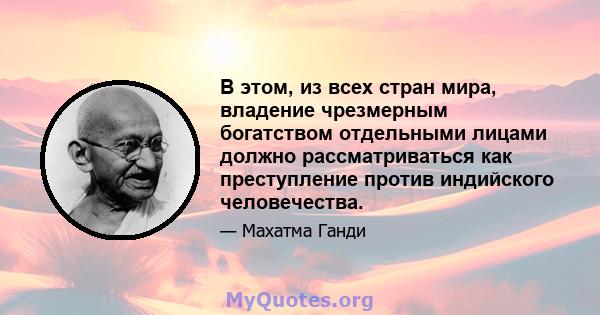 В этом, из всех стран мира, владение чрезмерным богатством отдельными лицами должно рассматриваться как преступление против индийского человечества.