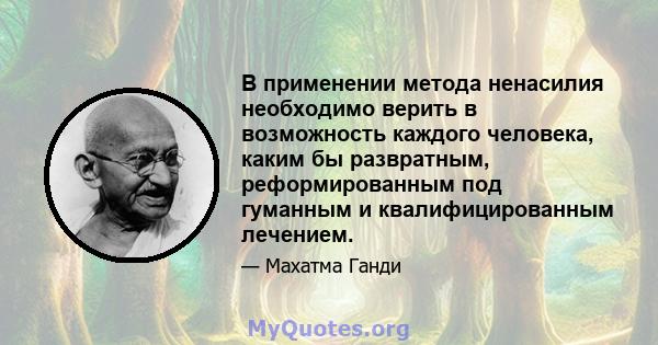 В применении метода ненасилия необходимо верить в возможность каждого человека, каким бы развратным, реформированным под гуманным и квалифицированным лечением.