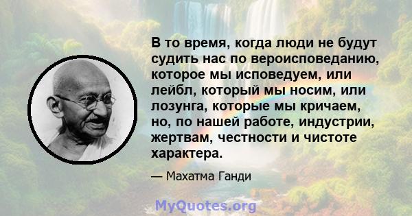 В то время, когда люди не будут судить нас по вероисповеданию, которое мы исповедуем, или лейбл, который мы носим, ​​или лозунга, которые мы кричаем, но, по нашей работе, индустрии, жертвам, честности и чистоте