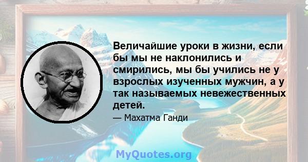 Величайшие уроки в жизни, если бы мы не наклонились и смирились, мы бы учились не у взрослых изученных мужчин, а у так называемых невежественных детей.