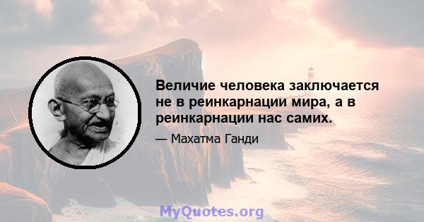 Величие человека заключается не в реинкарнации мира, а в реинкарнации нас самих.