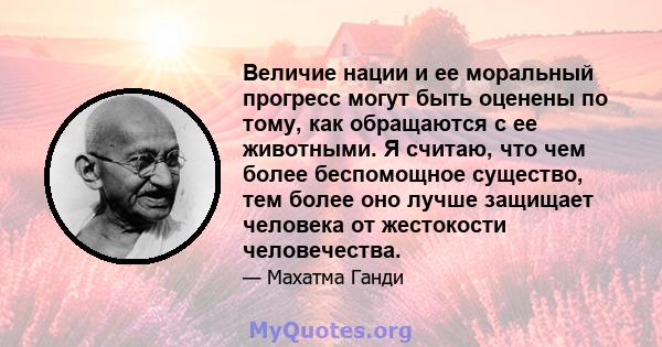 Величие нации и ее моральный прогресс могут быть оценены по тому, как обращаются с ее животными. Я считаю, что чем более беспомощное существо, тем более оно лучше защищает человека от жестокости человечества.