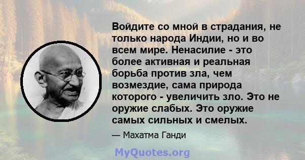 Войдите со мной в страдания, не только народа Индии, но и во всем мире. Ненасилие - это более активная и реальная борьба против зла, чем возмездие, сама природа которого - увеличить зло. Это не оружие слабых. Это оружие 