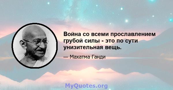 Война со всеми прославлением грубой силы - это по сути унизительная вещь.