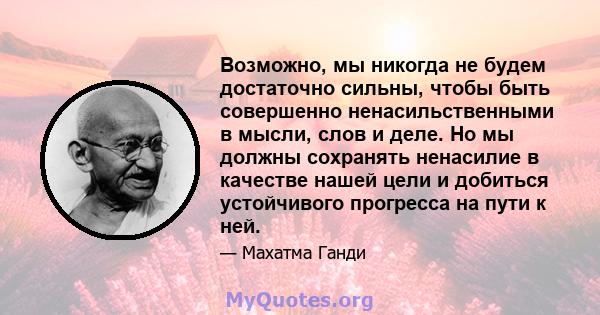 Возможно, мы никогда не будем достаточно сильны, чтобы быть совершенно ненасильственными в мысли, слов и деле. Но мы должны сохранять ненасилие в качестве нашей цели и добиться устойчивого прогресса на пути к ней.