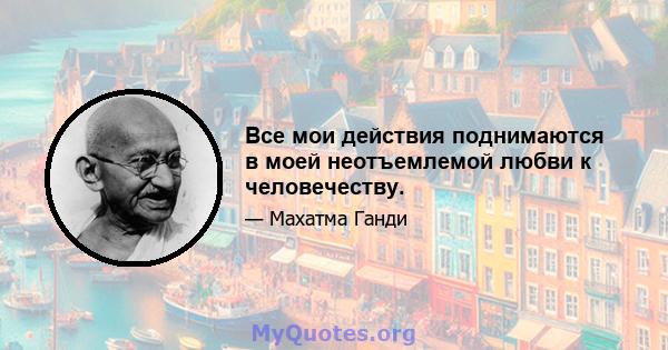 Все мои действия поднимаются в моей неотъемлемой любви к человечеству.