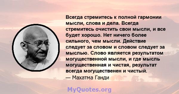 Всегда стремитесь к полной гармонии мысли, слова и дела. Всегда стремитесь очистить свои мысли, и все будет хорошо. Нет ничего более сильного, чем мысли. Действие следует за словом и словом следует за мыслью. Слово