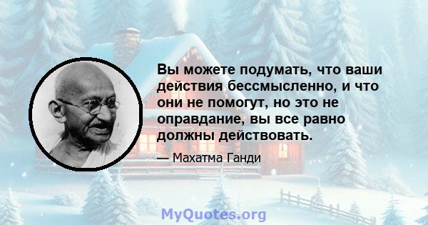 Вы можете подумать, что ваши действия бессмысленно, и что они не помогут, но это не оправдание, вы все равно должны действовать.