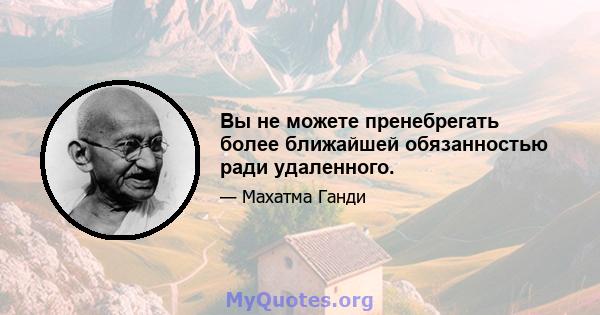 Вы не можете пренебрегать более ближайшей обязанностью ради удаленного.