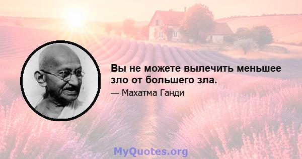 Вы не можете вылечить меньшее зло от большего зла.