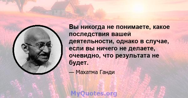 Вы никогда не понимаете, какое последствия вашей деятельности, однако в случае, если вы ничего не делаете, очевидно, что результата не будет.