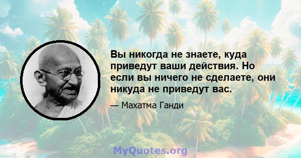 Вы никогда не знаете, куда приведут ваши действия. Но если вы ничего не сделаете, они никуда не приведут вас.