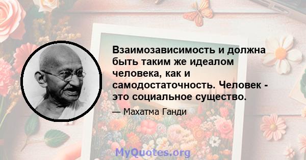 Взаимозависимость и должна быть таким же идеалом человека, как и самодостаточность. Человек - это социальное существо. Без взаимосвязи с обществом он не может осознать свое единство во вселенной или подавлять свой