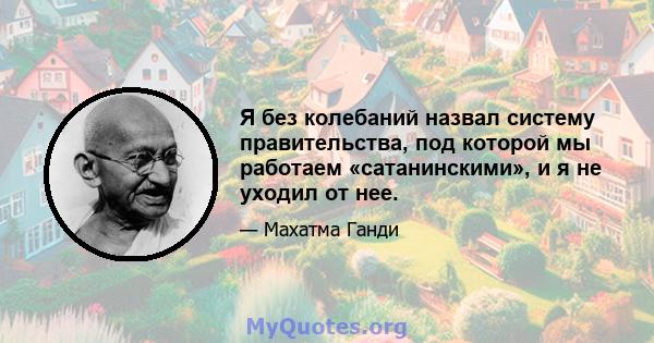 Я без колебаний назвал систему правительства, под которой мы работаем «сатанинскими», и я не уходил от нее.