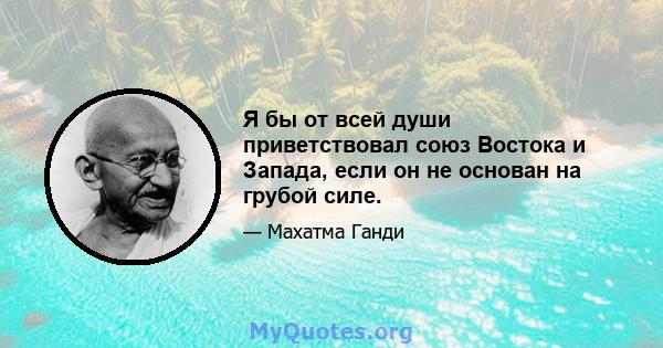 Я бы от всей души приветствовал союз Востока и Запада, если он не основан на грубой силе.