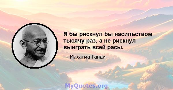 Я бы рискнул бы насильством тысячу раз, а не рискнул выиграть всей расы.