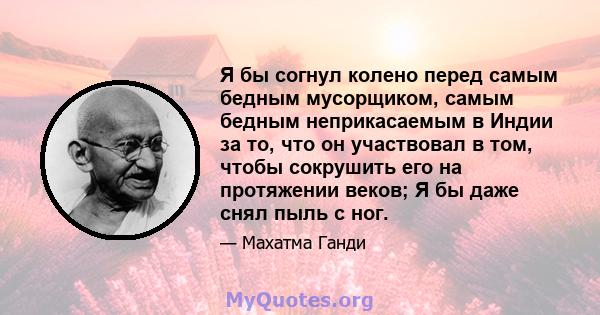 Я бы согнул колено перед самым бедным мусорщиком, самым бедным неприкасаемым в Индии за то, что он участвовал в том, чтобы сокрушить его на протяжении веков; Я бы даже снял пыль с ног.